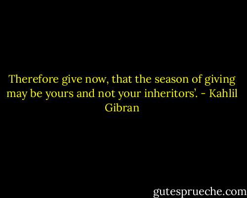 Therefore give now, that the season of giving may be yours and not your inheritors’. - Kahlil Gibran