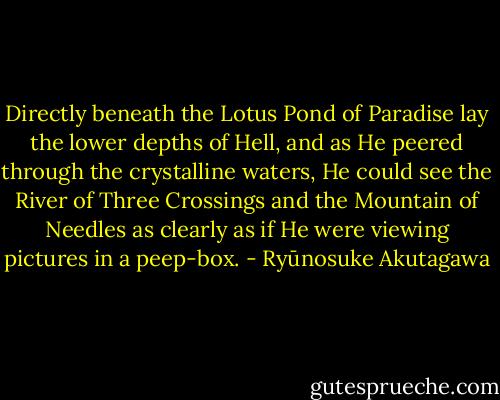 Directly beneath the Lotus Pond of Paradise lay the lower depths of Hell, and as He peered through the crystalline waters, He could see the River of Three Crossings and the Mountain of Needles as clearly as if He were viewing pictures in a peep-box. - Ryūnosuke Akutagawa