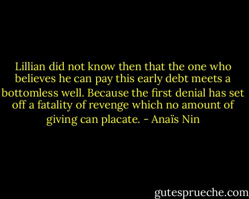Lillian did not know then that the one who believes he can pay this early debt meets a bottomless well. Because the first denial has set off a fatality of revenge which no amount of giving can placate. - Anaïs Nin