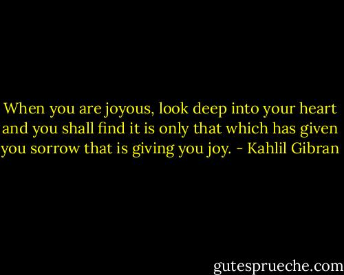 When you are joyous, look deep into your heart and you shall find it is only that which has given you sorrow that is giving you joy. - Kahlil Gibran