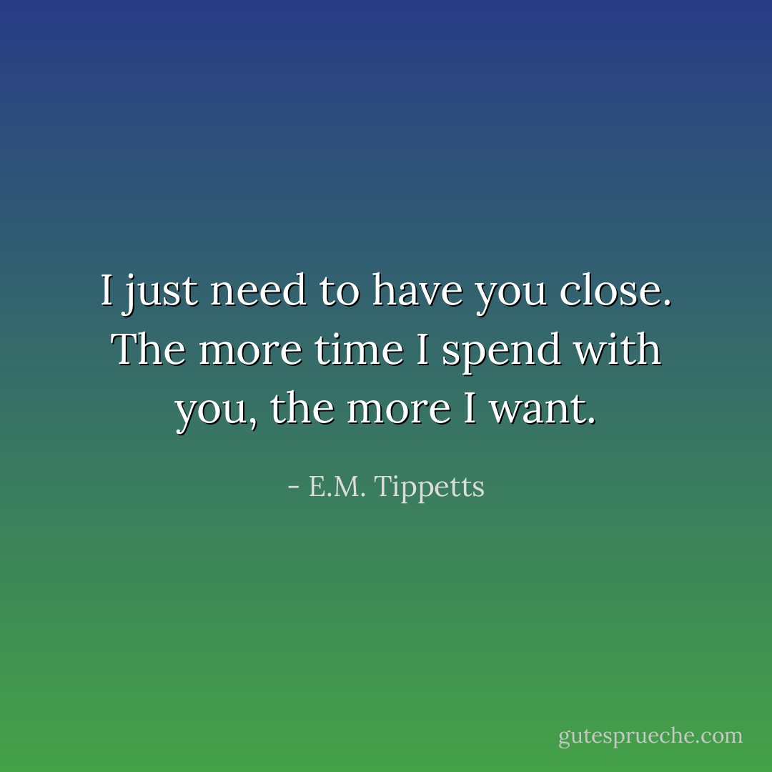 I just need to have you close. The more time I spend with you, the more I want. - E.M. Tippetts