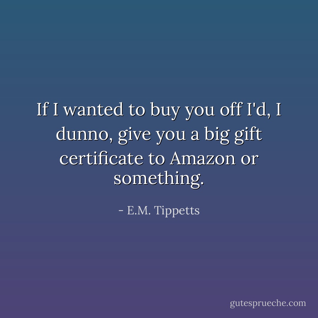 If I wanted to buy you off I'd, I dunno, give you a big gift certificate to Amazon or something. - E.M. Tippetts