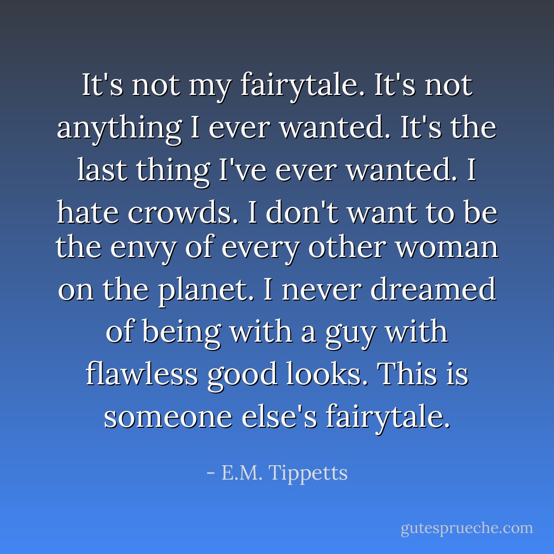 It's not my fairytale. It's not anything I ever wanted. It's the last thing I've ever wanted. I hate crowds. I don't want to be the envy of every other woman on the planet. I never dreamed of being with a guy with flawless good looks. This is someone else's fairytale. - E.M. Tippetts