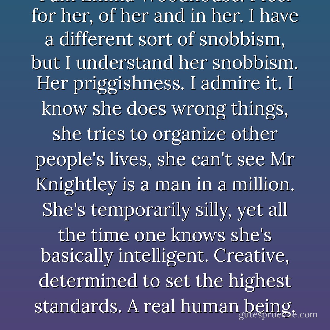 I am Emma Woodhouse. I feel for her, of her and in her. I have a different sort of snobbism, but I understand her snobbism. Her priggishness. I admire it. I know she does wrong things, she tries to organize other people's lives, she can't see Mr Knightley is a man in a million. She's temporarily silly, yet all the time one knows she's basically intelligent. Creative, determined to set the highest standards. A real human being. - John Fowles