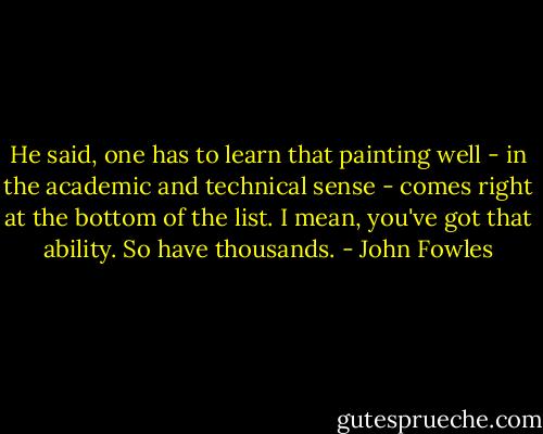 He said, one has to learn that painting well - in the academic and technical sense - comes right at the bottom of the list. I mean, you've got that ability. So have thousands. - John Fowles