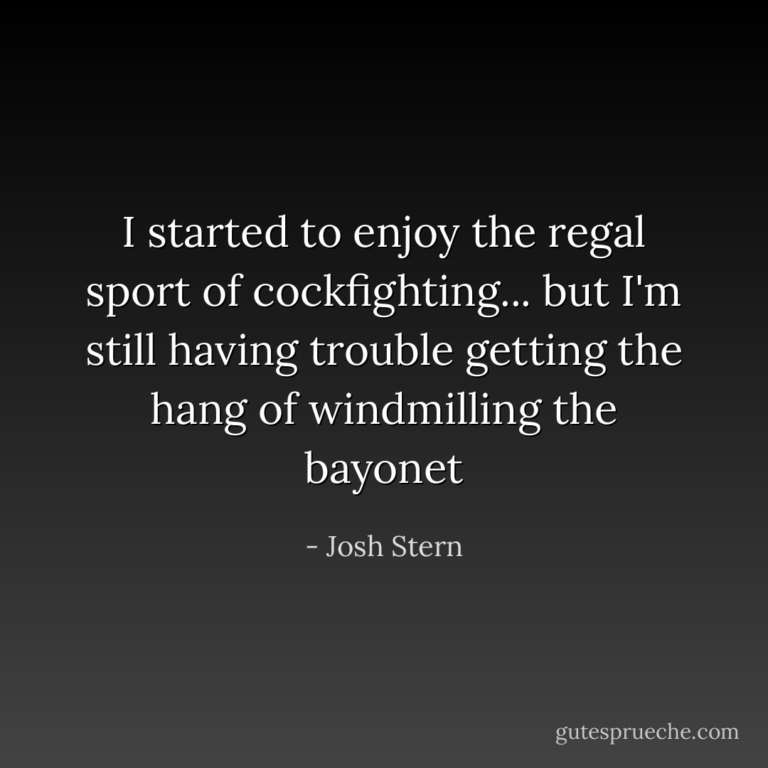 I started to enjoy the regal sport of cockfighting... but I'm still having trouble getting the hang of windmilling the bayonet - Josh Stern