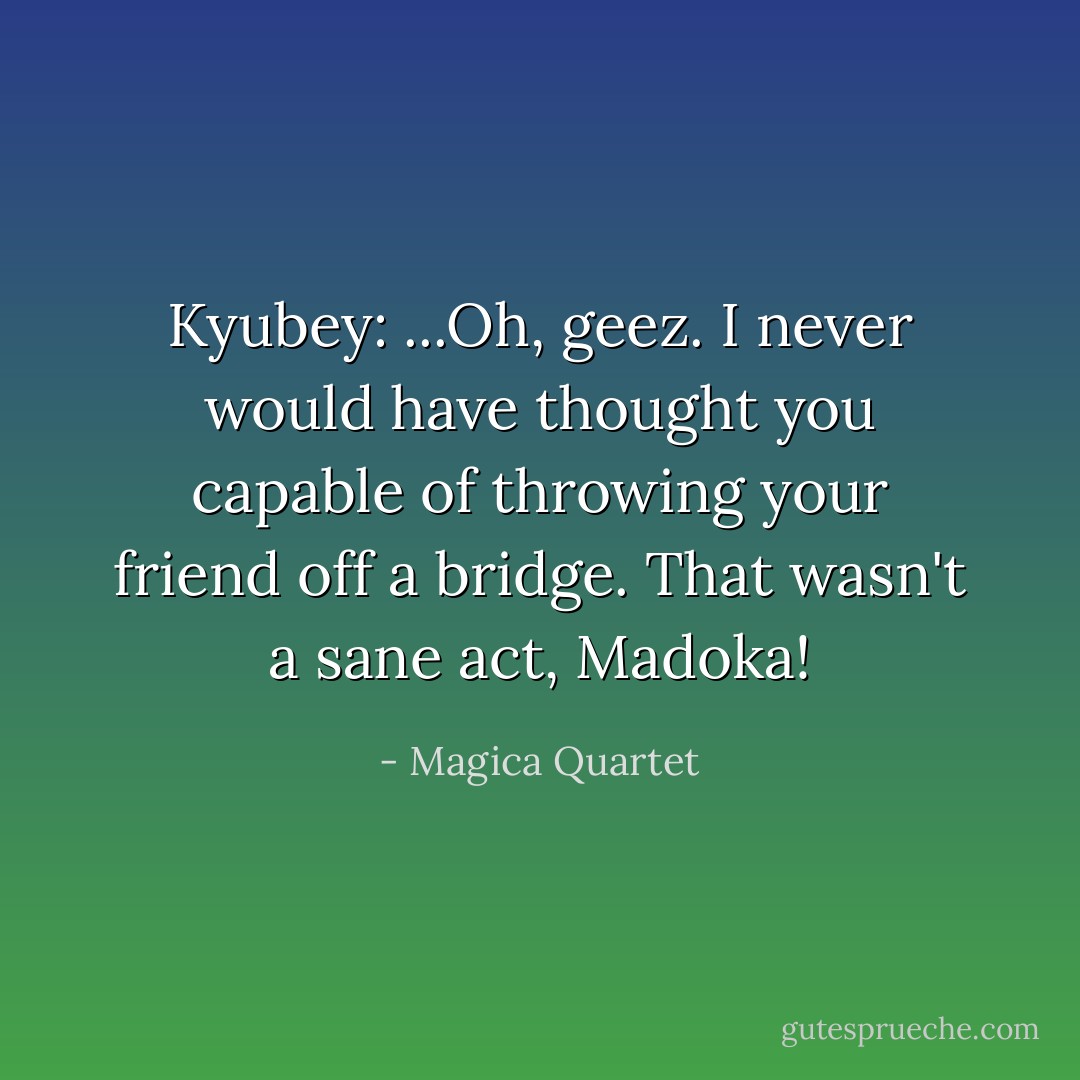 Kyubey: ...Oh, geez. I never would have thought you capable of throwing your friend off a bridge. That wasn't a sane act, Madoka! - Magica Quartet