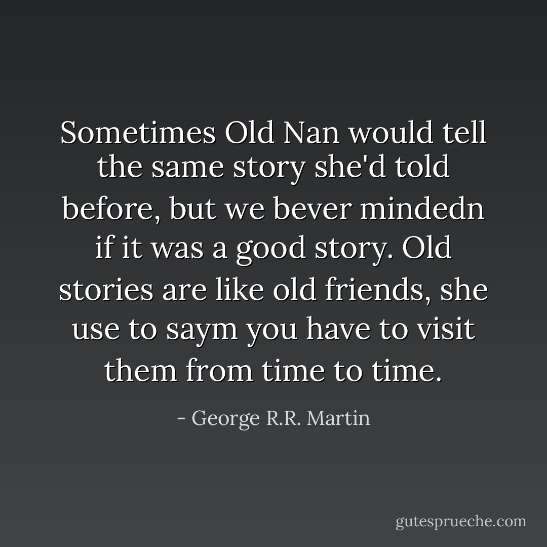 Sometimes Old Nan would tell the same story she'd told before, but we bever mindedn if it was a good story. Old stories are like old friends, she use to saym you have to visit them from time to time. - George R.R. Martin