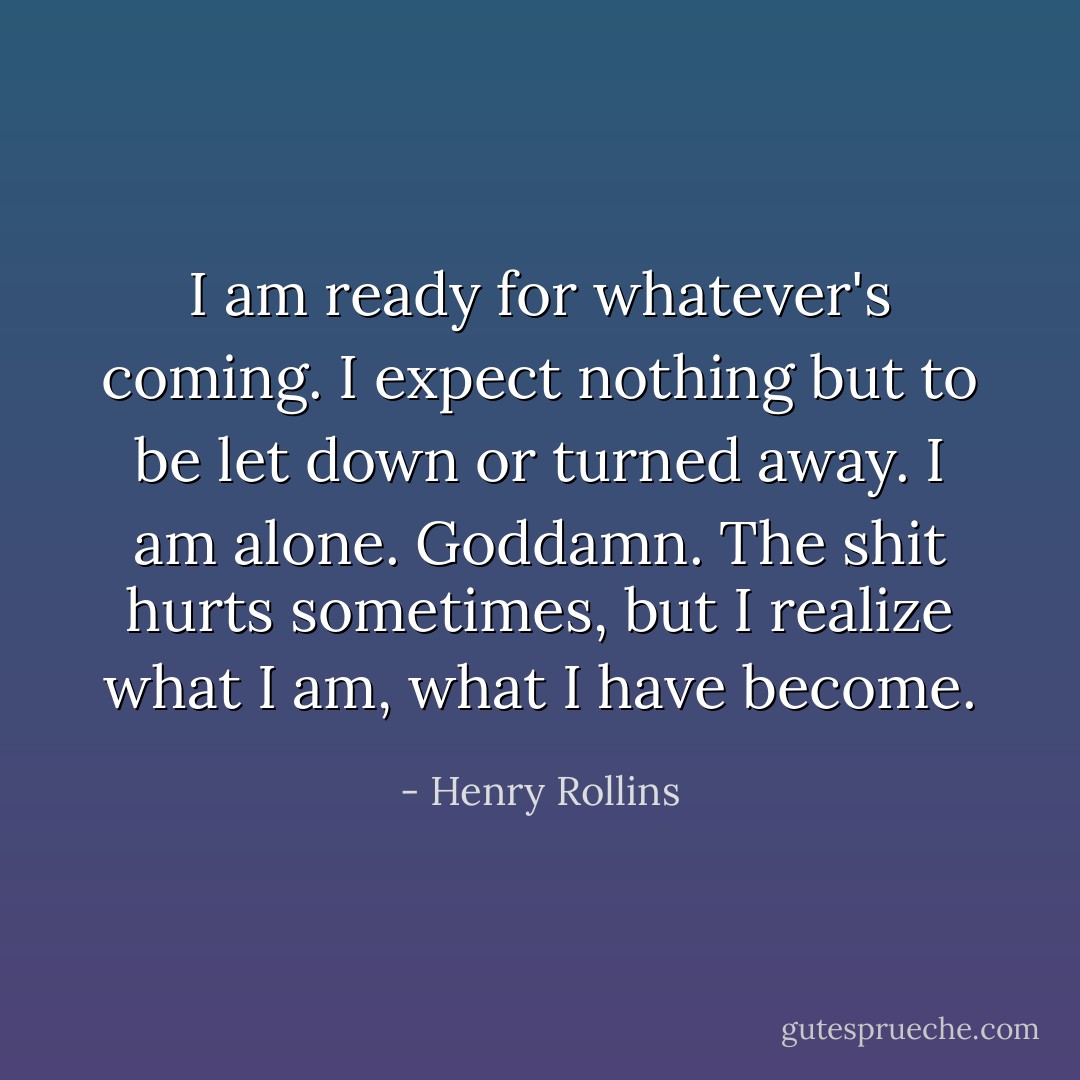 I am ready for whatever's coming. I expect nothing but to be let down or turned away. I am alone. Goddamn. The shit hurts sometimes, but I realize what I am, what I have become. - Henry Rollins