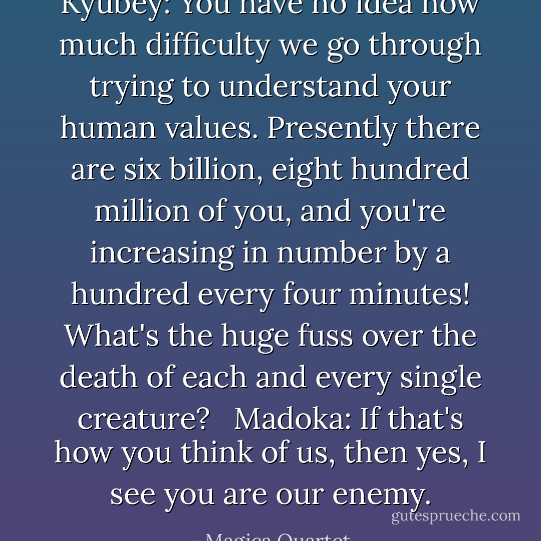 Kyubey: You have no idea how much difficulty we go through trying to understand your human values. Presently there are six billion, eight hundred million of you, and you're increasing in number by a hundred every four minutes! What's the huge fuss over the death of each and every single creature? <br /><br />Madoka: If that's how you think of us, then yes, I see you are our enemy. - Magica Quartet