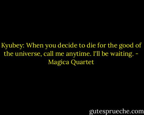 Kyubey: When you decide to die for the good of the universe, call me anytime. I'll be waiting. - Magica Quartet