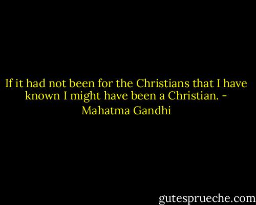 If it had not been for the Christians that I have known I might have been a Christian. - Mahatma Gandhi