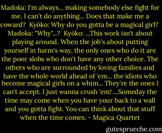 Madoka: I'm always... making somebody else fight for me. I can't do anything... Does that make me a coward?<br /><br />Kyōko: Why do you gotta be a magical girl?<br /><br />Madoka: "Why"...?<br /><br />Kyōko: ...This work isn't about playing around. When the job's about putting yourself in harm's way, the only ones who do it are the poor slobs who don't have any other choice. The others who are surrounded by loving families and have the whole world ahead of 'em... the idiots who become magical girls on a whim... They're the ones I can't accept. I just wanna crush 'em! ...Someday the time may come when you have your back to a wall and you gotta fight. You can think about that stuff when the time comes. - Magica Quartet