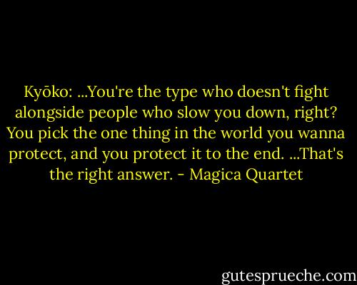 Kyōko: ...You're the type who doesn't fight alongside people who slow you down, right? You pick the one thing in the world you wanna protect, and you protect it to the end. ...That's the right answer. - Magica Quartet