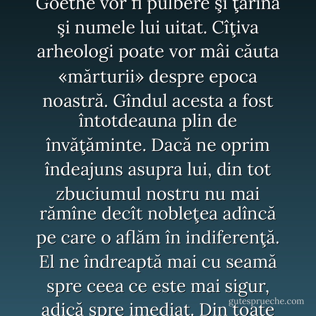 Toate gloriile sunt efemere. Din punctul de vedere al lui Sirius, în zece mii de ani operele lui Goethe vor fi pulbere şi ţărînă şi numele lui uitat. Cîţiva arheologi poate vor mâi căuta «mărturii» despre epoca noastră. Gîndul acesta a fost întotdeauna plin de învăţăminte. Dacă ne oprim îndeajuns asupra lui, din tot zbuciumul nostru nu mai rămîne decît nobleţea adîncă pe care o aflăm în indiferenţă. El ne îndreaptă mai cu seamă spre ceea ce este mai sigur, adică spre imediat. Din toate gloriile, cea mai puţin înşelătoare este cea trăită. - Albert Camus