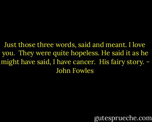 Just those three words, said and meant. I love you.<br /><br />They were quite hopeless. He said it as he might have said, I have cancer.<br /><br />His fairy story. - John Fowles