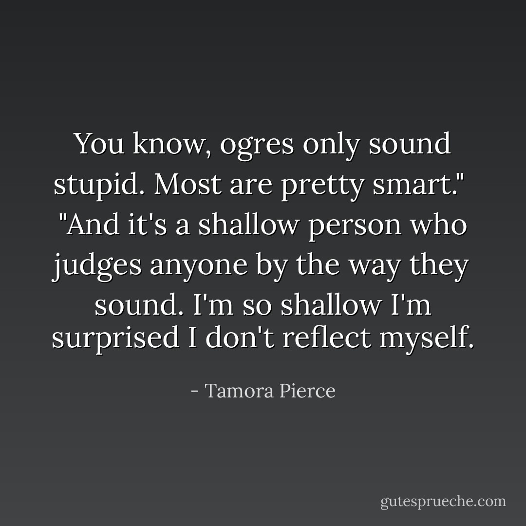 You know, ogres only sound stupid. Most are pretty smart."<br /><br />"And it's a shallow person who judges anyone by the way they sound. I'm so shallow I'm surprised I don't reflect myself. - Tamora Pierce