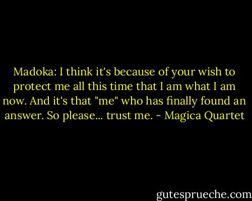 Madoka: I think it's because of your wish to protect me all this time that I am what I am now. And it's that "me" who has finally found an answer. So please... trust me. - Magica Quartet
