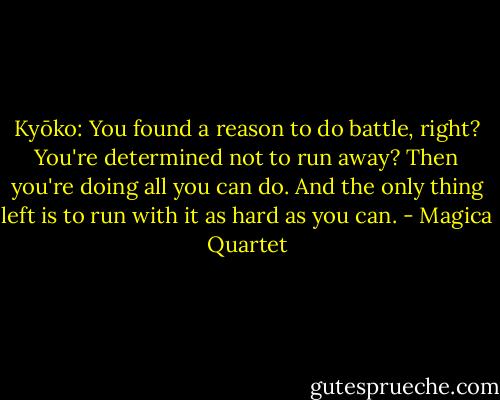 Kyōko: You found a reason to do battle, right? You're determined not to run away? Then you're doing all you can do. And the only thing left is to run with it as hard as you can. - Magica Quartet
