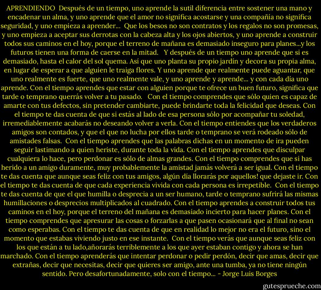 APRENDIENDO<br /><br />Después de un tiempo, uno aprende la sutil diferencia entre sostener una mano y encadenar un alma, y uno aprende que el amor no significa acostarse y una compañía no significa seguridad, y uno empieza a aprender...<br /><br />Que los besos no son contratos y los regalos no son promesas, y uno empieza a aceptar sus derrotas con la cabeza alta y los ojos abiertos, y uno aprende a construir todos sus caminos en el hoy, porque el terreno de mañana es demasiado inseguro para planes...y los futuros tienen una forma de caerse en la mitad. <br /><br />Y después de un tiempo uno aprende que si es demasiado, hasta el calor del sol quema. Así que uno planta su propio jardín y decora su propia alma, en lugar de esperar a que alguien le traiga flores. Y uno aprende que realmente puede aguantar, que uno realmente es fuerte, que uno realmente vale, y uno aprende y aprende... y con cada día uno aprende. Con el tiempo aprendes que estar con alguien porque te ofrece un buen futuro, significa que tarde o temprano querrás volver a tu pasado. <br /><br />Con el tiempo comprendes que sólo quien es capaz de amarte con tus defectos, sin pretender cambiarte, puede brindarte toda la felicidad que deseas. Con el tiempo te das cuenta de que si estás al lado de esa persona sólo por acompañar tu soledad, irremediablemente acabarás no deseando volver a verla. Con el tiempo entiendes que los verdaderos amigos son contados, y que el que no lucha por ellos tarde o temprano se verá rodeado sólo de amistades falsas.<br /><br />Con el tiempo aprendes que las palabras dichas en un momento de ira pueden seguir lastimando a quien heriste, durante toda la vida. Con el tiempo aprendes que disculpar cualquiera lo hace, pero perdonar es sólo de almas grandes. Con el tiempo comprendes que si has herido a un amigo duramente, muy probablemente la amistad jamás volverá a ser igual. Con el tiempo te das cuenta que aunque seas feliz con tus amigos, algún día llorarás por aquellos! que dejaste ir. Con el tiempo te das cuenta de que cada experiencia vivida con cada persona es irrepetible.<br /><br />Con el tiempo te das cuenta de que el que humilla o desprecia a un ser humano, tarde o temprano sufrirá las mismas humillaciones o desprecios multiplicados al cuadrado. Con el tiempo aprendes a construir todos tus caminos en el hoy, porque el terreno del mañana es demasiado incierto para hacer planes. Con el tiempo comprendes que apresurar las cosas o forzarlas a que pasen ocasionará que al final no sean como esperabas. Con el tiempo te das cuenta de que en realidad lo mejor no era el futuro, sino el momento que estabas viviendo justo en ese instante.<br /><br />Con el tiempo verás que aunque seas feliz con los que están a tu lado,añorarás terriblemente a los que ayer estaban contigo y ahora se han marchado. Con el tiempo aprenderás que intentar perdonar o pedir perdón, decir que amas, decir que extrañas, decir que necesitas, decir que quieres ser amigo, ante una tumba, ya no tiene ningún sentido. Pero desafortunadamente, solo con el tiempo... - Jorge Luis Borges