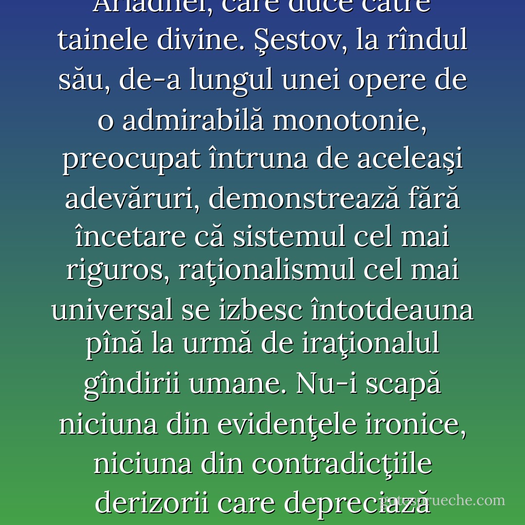 Jaspers nu crede în niciun fel de ontologie, pentru că, după el, ne-am pierdut «naivitatea». Ştie că nu putem ajunge la nimic care să poată transcende jocul mortal al aparenţelor. Ştie că spiritul sfîrseşte totdeauna în eşec. Întîrzie asupra aventurilor spirituale pe care ni le oferă istoria şi descoperă cu necruţare falia fiecărui sistem, iluzia care a salvat totul, învăţătura care n-a ascuns nimic. In această lume pustiită, în care imposibilitatea de a cunoaşte este demonstrată, în care neantul pare singura realitate, disperarea fără scăpare singura atitudine, el încearcă să regăsească firul Ariadnei, care duce către tainele divine.<br />Şestov, la rîndul său, de-a lungul unei opere de o admirabilă monotonie, preocupat întruna de aceleaşi adevăruri, demonstrează fără încetare că sistemul cel mai riguros, raţionalismul cel mai universal se izbesc întotdeauna pînă la urmă de iraţionalul gîndirii umane. Nu-i scapă niciuna din evidenţele ironice, niciuna din contradicţiile derizorii care depreciază raţiunea. Nu-1 interesează decît excepţia, fie că ea aparţine istoriei inimii sau a spiritului. Pornind de la experienţele dostoievskiene ale condamnatului la moarte, de la aventurile exasperate ale spiritului nietzschean, de la imprecaţiile lui Hamlet sau de la amara aristocraţie a unui Ibsen, el descoperă, luminează şi glorifică revolta umană împotriva iremediabilului. Refuză raţiunii propriile ei raţiuni şi nu începe să înainteze cu oarecare hotărîre decît o dată ajuns în mijlocul acelui pustiu cenuşiu în care toate certitudinile au devenit pietre. - Albert Camus