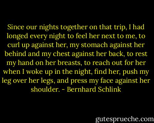 Since our nights together on that trip, I had longed every night to feel her next to me, to curl up against her, my stomach against her behind and my chest against her back, to rest my hand on her breasts, to reach out for her when I woke up in the night, find her, push my leg over her legs, and press my face against her shoulder. - Bernhard Schlink