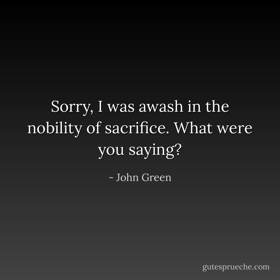 Sorry, I was awash in the nobility of sacrifice. What were you saying? - John Green