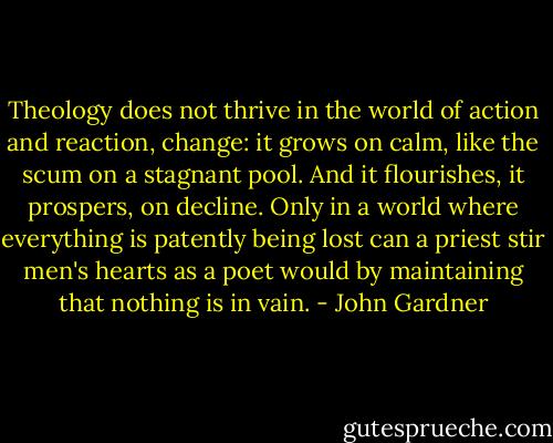 Theology does not thrive in the world of action and reaction, change: it grows on calm, like the scum on a stagnant pool. And it flourishes, it prospers, on decline. Only in a world where everything is patently being lost can a priest stir men's hearts as a poet would by maintaining that nothing is in vain. - John Gardner