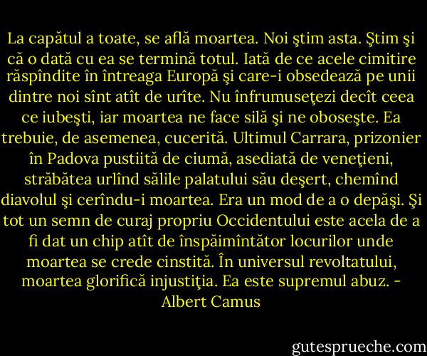 La capătul a toate, se află moartea. Noi ştim asta. Ştim şi că o dată cu ea se termină totul. Iată de ce acele cimitire răspîndite în întreaga Europă şi care-i obsedează pe unii dintre noi sînt atît de urîte. Nu înfrumuseţezi decît ceea ce iubeşti, iar moartea ne face silă şi ne oboseşte. Ea trebuie, de asemenea, cucerită. Ultimul Carrara, prizonier în Padova pustiită de ciumă, asediată de veneţieni, străbătea urlînd sălile palatului său deşert, chemînd diavolul şi cerîndu-i moartea. Era un mod de a o depăşi. Şi tot un semn de curaj propriu Occidentului este acela de a fi dat un chip atît de înspăimîntător locurilor unde moartea se crede cinstită. În universul revoltatului, moartea glorifică injustiţia. Ea este supremul abuz. - Albert Camus