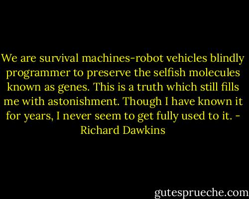 We are survival machines-robot vehicles blindly programmer to preserve the selfish molecules known as genes. This is a truth which still fills me with astonishment. Though I have known it for years, I never seem to get fully used to it. - Richard Dawkins