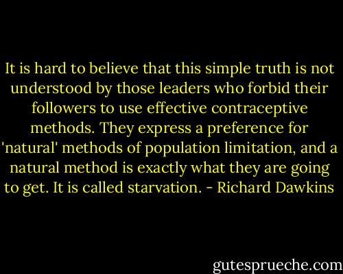 It is hard to believe that this simple truth is not understood by those leaders who forbid their followers to use effective contraceptive methods. They express a preference for 'natural' methods of population limitation, and a natural method is exactly what they are going to get. It is called starvation. - Richard Dawkins