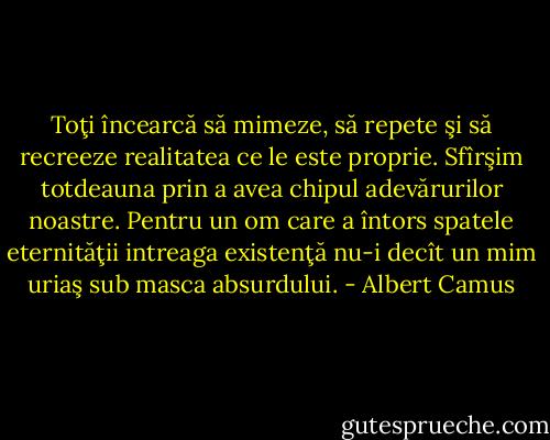 Toţi încearcă să mimeze, să repete şi să recreeze realitatea ce le este proprie. Sfîrşim totdeauna prin a avea chipul adevărurilor noastre. Pentru un om care a întors spatele eternităţii intreaga existenţă nu-i decît un mim uriaş sub masca absurdului. - Albert Camus