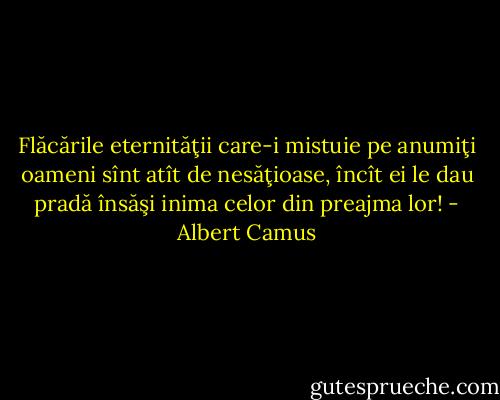 Flăcările eternităţii care-i mistuie pe anumiţi oameni sînt atît de nesăţioase, încît ei le dau pradă însăşi inima celor din preajma lor! - Albert Camus