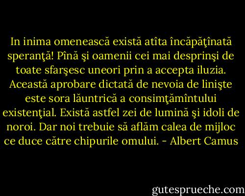 In inima omenească există atîta încăpăţînată speranţă! Pînă şi oamenii cei mai desprinşi de toate sfarşesc uneori prin a accepta iluzia. Această aprobare dictată de nevoia de linişte este sora lăuntrică a consimţămîntului existenţial. Există astfel zei de lumină şi idoli de noroi. Dar noi trebuie să aflăm calea de mijloc ce duce către chipurile omului. - Albert Camus