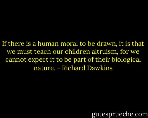 If there is a human moral to be drawn, it is that we must teach our children altruism, for we cannot expect it to be part of their biological nature. - Richard Dawkins