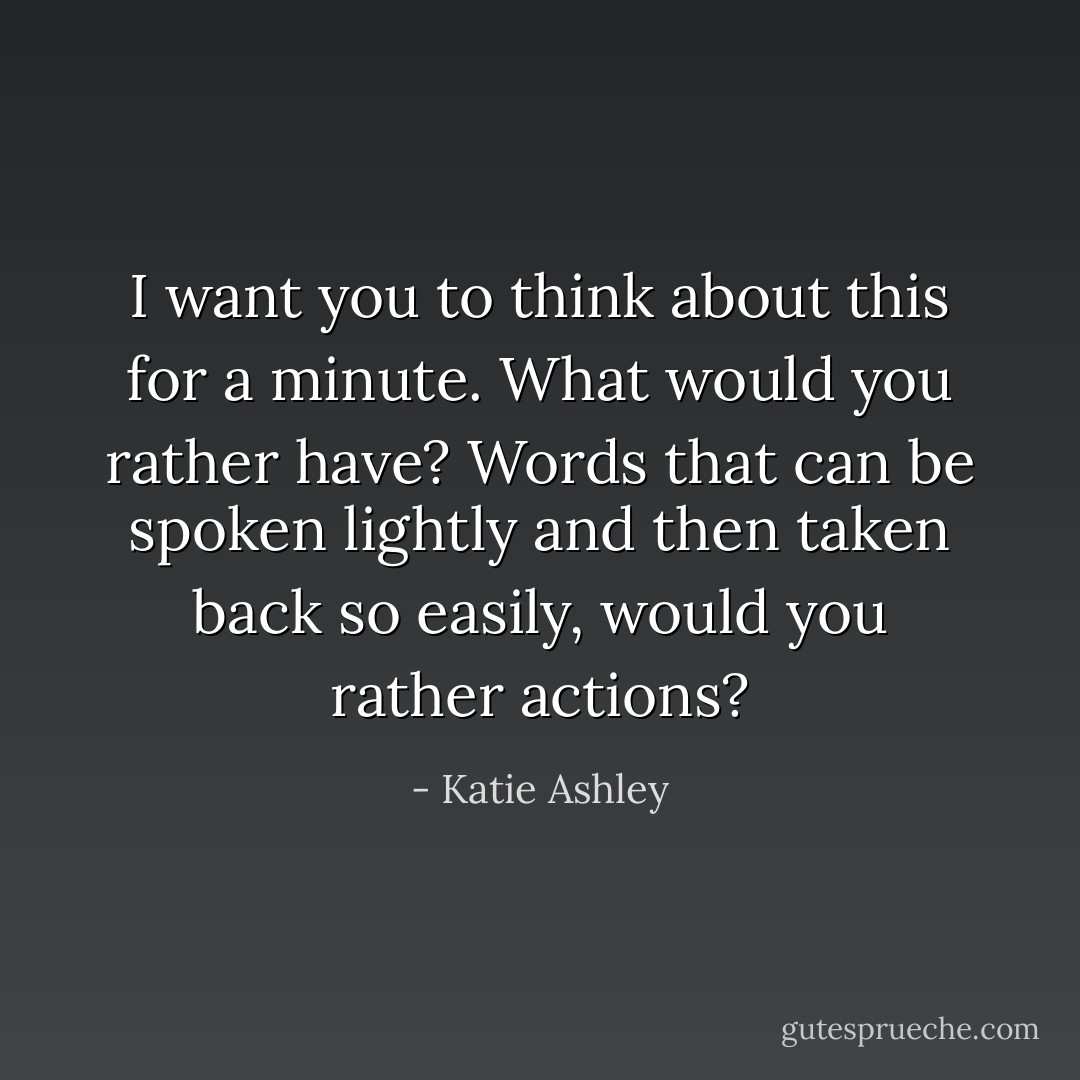 I want you to think about this for a minute. What would you rather have? Words that can be spoken lightly and then taken back so easily, would you rather actions? - Katie Ashley