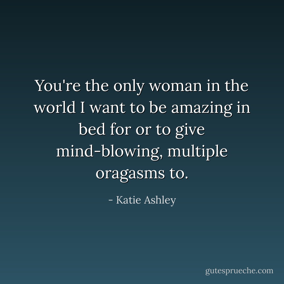 You're the only woman in the world I want to be amazing in bed for or to give mind-blowing, multiple oragasms to. - Katie Ashley