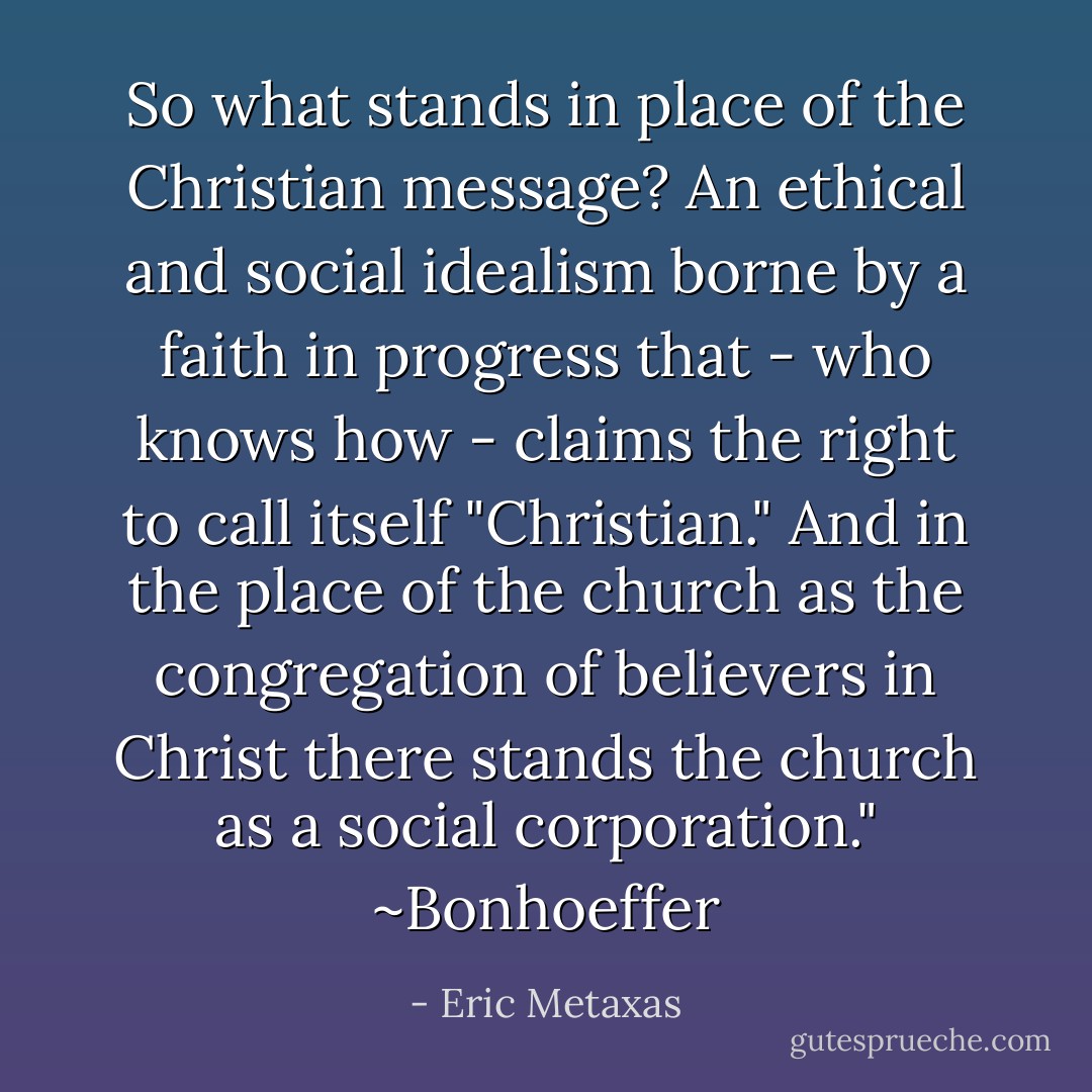 So what stands in place of the Christian message? An ethical and social idealism borne by a faith in progress that - who knows how - claims the right to call itself "Christian." And in the place of the church as the congregation of believers in Christ there stands the church as a social corporation." ~Bonhoeffer - Eric Metaxas
