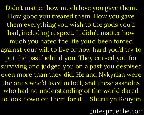 Didn’t matter how much love you gave them. How good you treated them. How you gave them everything you wish to the gods you’d had, including respect. It didn’t matter how much you hated the life you’d been forced against your will to live or how hard you’d try to put the past behind you. They cursed you for surviving and judged you on a past you despised even more than they did. He and Nykyrian were the ones who’d lived in hell, and these assholes who had no understanding of the world dared to look down on them for it. - Sherrilyn Kenyon