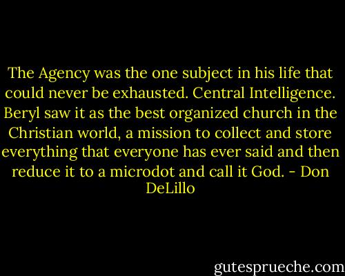 The Agency was the one subject in his life that could never be exhausted. Central Intelligence. Beryl saw it as the best organized church in the Christian world, a mission to collect and store everything that everyone has ever said and then reduce it to a microdot and call it God. - Don DeLillo