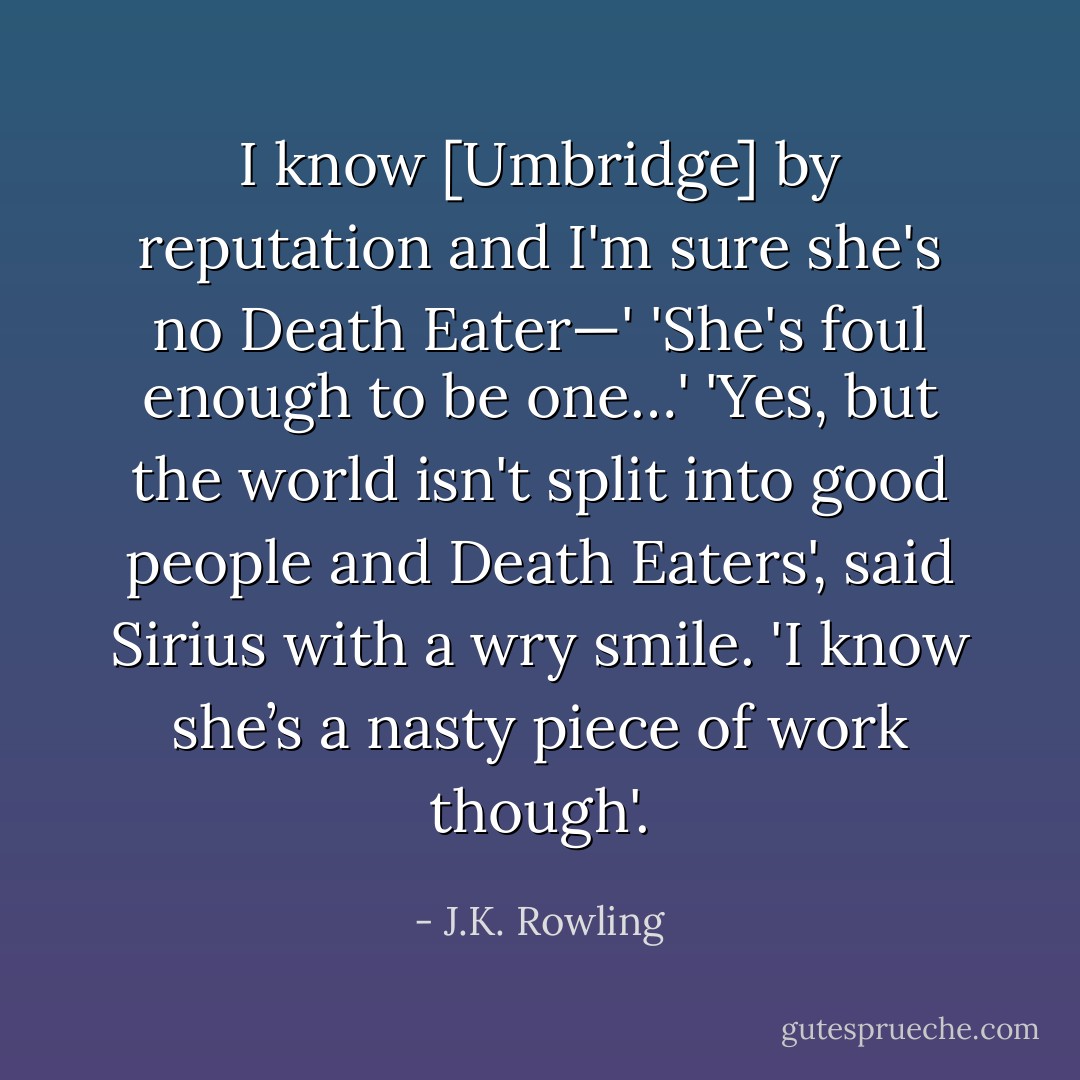 I know [Umbridge] by reputation and I'm sure she's no Death Eater—'<br />'She's foul enough to be one…'<br />'Yes, but the world isn't split into good people and Death Eaters', said Sirius with a wry smile. 'I know she’s a nasty piece of work though'. - J.K. Rowling