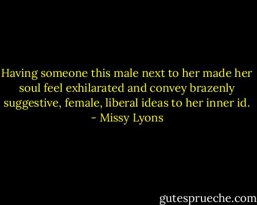 Having someone this male next to her made her soul feel exhilarated and convey brazenly suggestive, female, liberal ideas to her inner id. - Missy Lyons