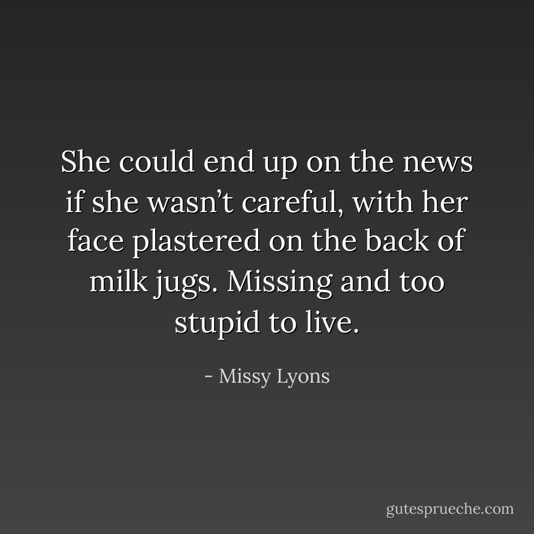 She could end up on the news if she wasn’t careful, with her face plastered on the back of milk jugs. Missing and too stupid to live. - Missy Lyons