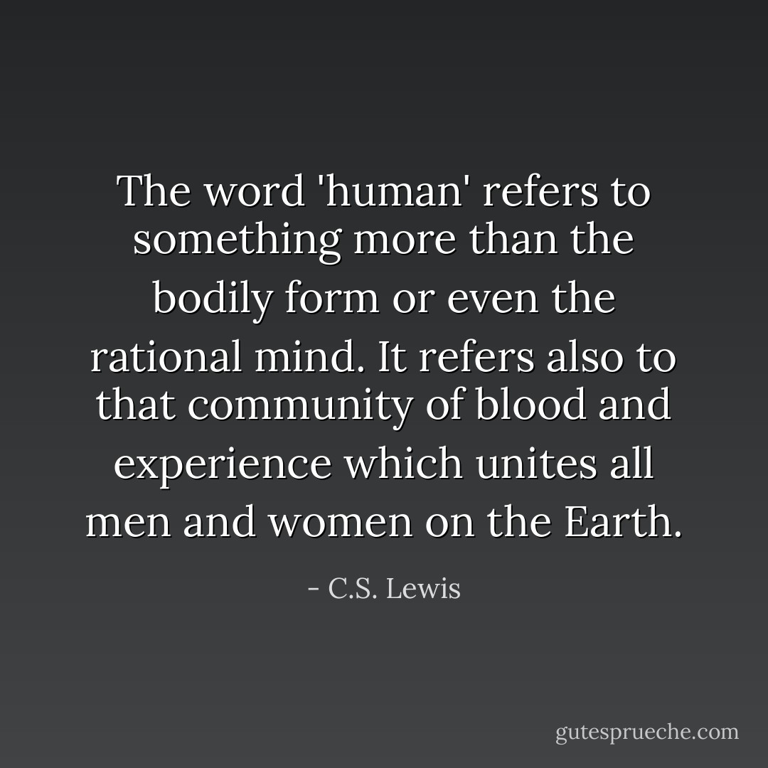 The word 'human' refers to something more than the bodily form or even the rational mind. It refers also to that community of blood and experience which unites all men and women on the Earth. - C.S. Lewis