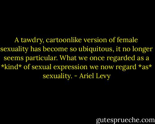 A tawdry, cartoonlike version of female sexuality has become so ubiquitous, it no longer seems particular. What we once regarded as a *kind* of sexual expression we now regard *as* sexuality. - Ariel Levy