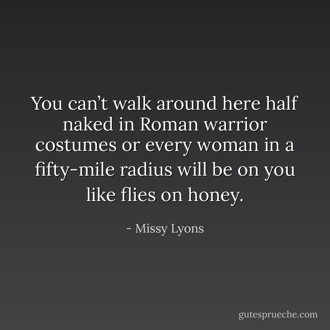 You can’t walk around here half naked in Roman warrior costumes or every woman in a fifty-mile radius will be on you like flies on honey. - Missy Lyons