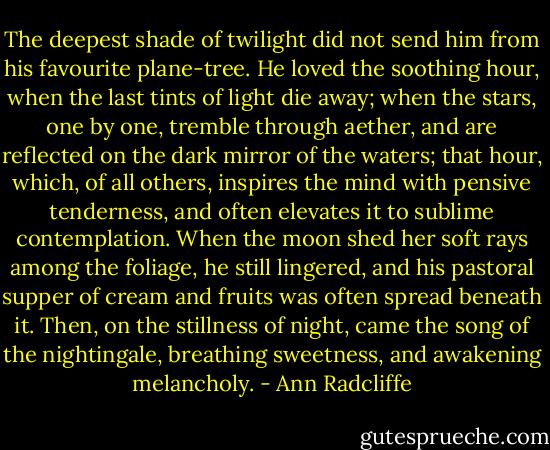 The deepest shade of twilight did not send him from his favourite plane-tree. He loved the soothing hour, when the last tints of light die away; when the stars, one by one, tremble through aether, and are reflected on the dark mirror of the waters; that hour, which, of all others, inspires the mind with pensive tenderness, and often elevates it to sublime contemplation. When the moon shed her soft rays among the foliage, he still lingered, and his pastoral supper of cream and fruits was often spread beneath it. Then, on the stillness of night, came the song of the nightingale, breathing sweetness, and awakening melancholy. - Ann Radcliffe