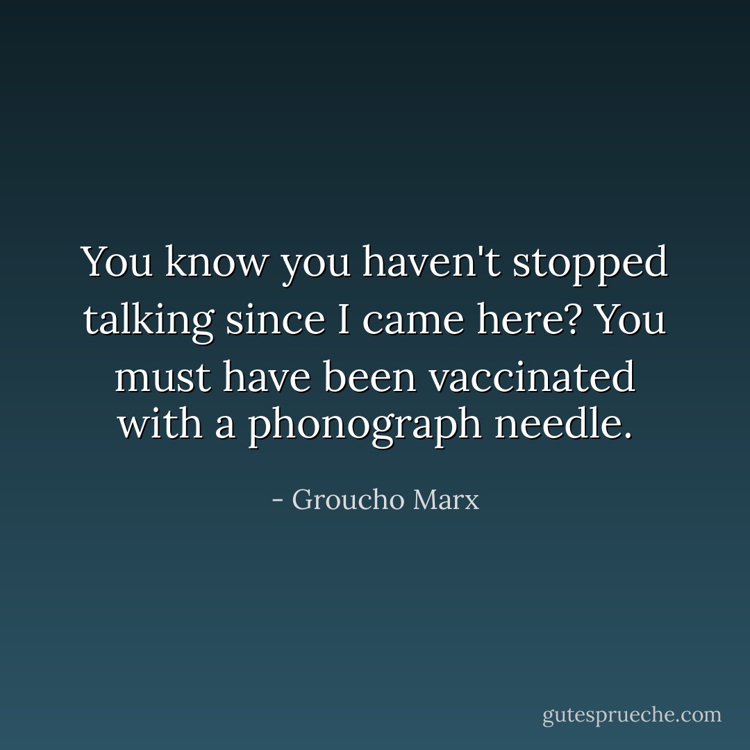 You know you haven't stopped talking since I came here? You must have been vaccinated with a phonograph needle. - Groucho Marx