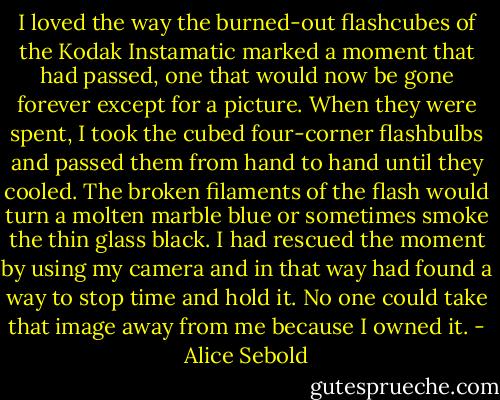 I loved the way the burned-out flashcubes of the Kodak Instamatic marked a moment that had passed, one that would now be gone forever except for a picture. When they were spent, I took the cubed four-corner flashbulbs and passed them from hand to hand until they cooled. The broken filaments of the flash would turn a molten marble blue or sometimes smoke the thin glass black. I had rescued the moment by using my camera and in that way had found a way to stop time and hold it. No one could take that image away from me because I owned it. - Alice Sebold