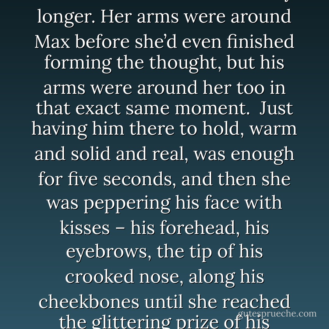 I realised something else tonight. Something about pancakes.’<br /><br />‘What about them?’ <br /><br />‘We both got so obsessed about that first pancake being thrown away that we forgot something really important,’ Max explained. ‘That first pancake tastes just as good as all the other ones. It’s not its fault that it was first in line and the pan wasn’t hot enough so it got a bit lumpy and misshapen.’<br /><br />‘And when you’re really famished that first pancake tastes better than all the ones that come after it,’ Neve said, and then she couldn’t wait any longer. Her arms were around Max before she’d even finished forming the thought, but his arms were around her too in that exact same moment.<br /><br />Just having him there to hold, warm and solid and real, was enough for five seconds, and then she was peppering his face with kisses – his forehead, his eyebrows, the tip of his crooked nose, along his cheekbones until she reached the glittering prize of his mouth.<br /><br />Sometimes Neve thought that her appetite was the most robust thing about her, and she didn’t kiss Max so much as she devoured him. Graceless, messy kisses without any thought or reason, but simply because she hungered for him. Kissed him with everything she had and everything she was, and she didn’t know why she could kiss Max and have him kiss her back with the same fierceness but still be greedy for the next kiss and the one after that and the one after that and the one… - Sarra Manning